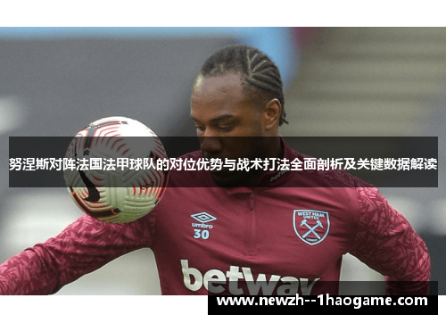 努涅斯对阵法国法甲球队的对位优势与战术打法全面剖析及关键数据解读