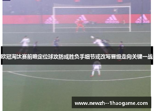 欧冠淘汰赛前瞻定位球攻防成胜负手细节或改写晋级走向关键一战 欧冠淘汰赛前瞻定位球攻防成胜负手细节或改写晋级走向关键一战