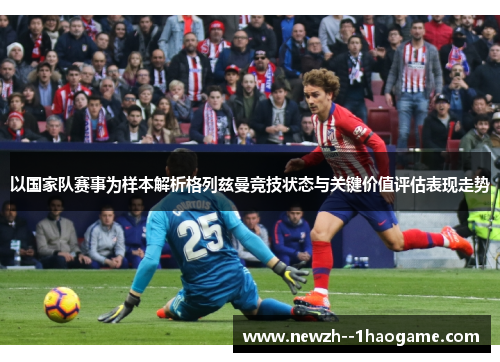 以国家队赛事为样本解析格列兹曼竞技状态与关键价值评估表现走势