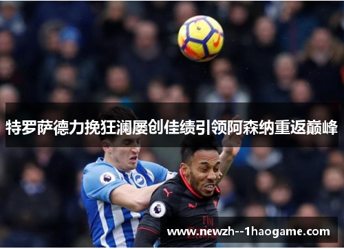 特罗萨德力挽狂澜屡创佳绩引领阿森纳重返巅峰 特罗萨德力挽狂澜屡创佳绩引领阿森纳重返巅峰