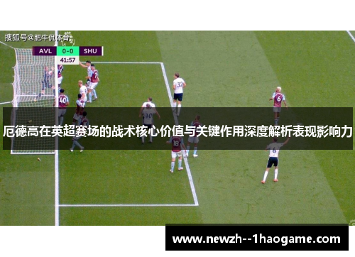 厄德高在英超赛场的战术核心价值与关键作用深度解析表现影响力