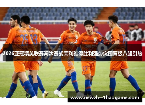 2026亚冠精英联赛淘汰赛战罢利雅得胜利强势突围晋级八强引热 2026亚冠精英联赛淘汰赛战罢利雅得胜利强势突围晋级八强引热