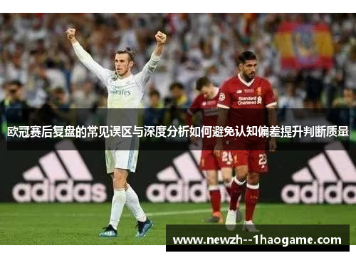 欧冠赛后复盘的常见误区与深度分析如何避免认知偏差提升判断质量 欧冠赛后复盘的常见误区与深度分析如何避免认知偏差提升判断质量