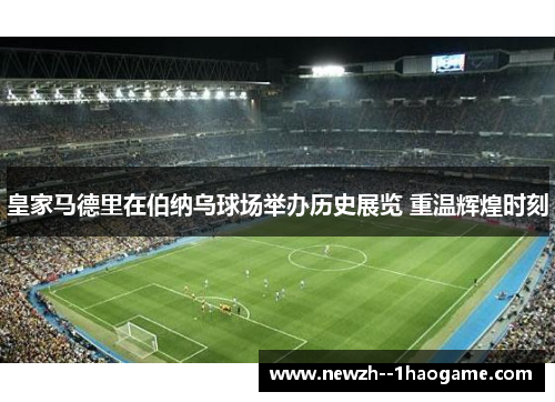 皇家马德里在伯纳乌球场举办历史展览 重温辉煌时刻 皇家马德里在伯纳乌球场举办历史展览 重温辉煌时刻