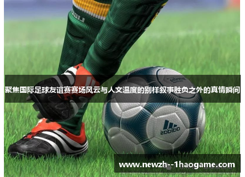 聚焦国际足球友谊赛赛场风云与人文温度的别样叙事胜负之外的真情瞬间 聚焦国际足球友谊赛赛场风云与人文温度的别样叙事胜负之外的真情瞬间